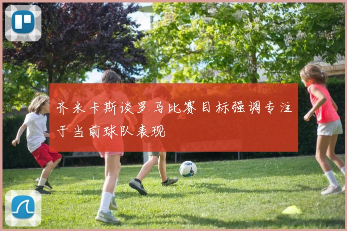 齐米卡斯谈罗马比赛目标强调专注于当前球队表现