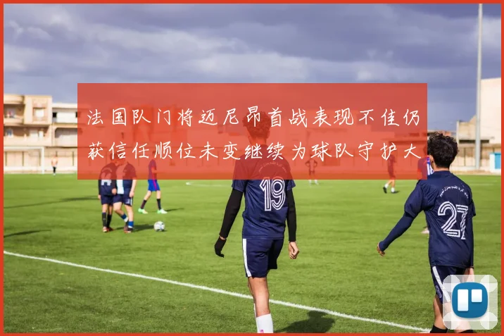 法国队门将迈尼昂首战表现不佳仍获信任顺位未变继续为球队守护大门