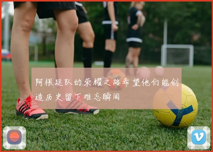 阿根廷队的荣耀之路希望他们能创造历史留下难忘瞬间