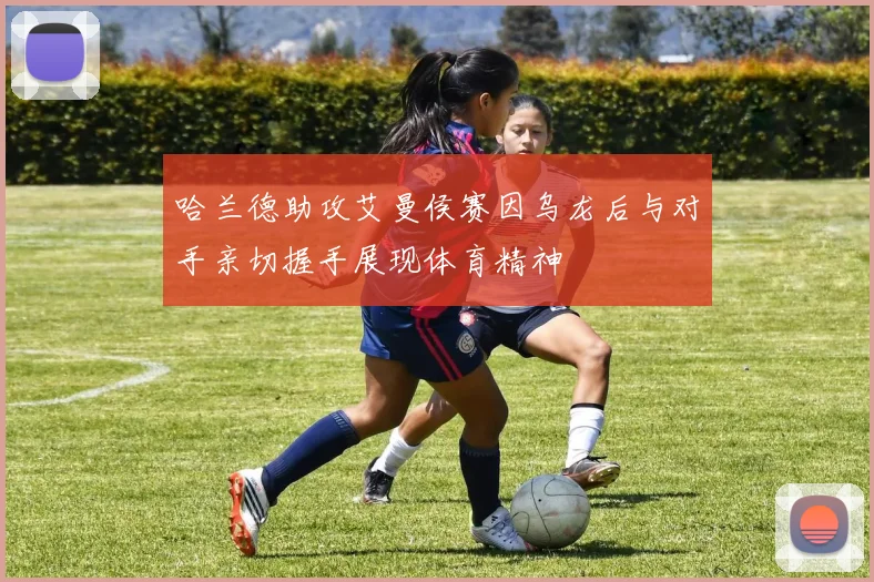 哈兰德助攻艾曼侯赛因乌龙后与对手亲切握手展现体育精神