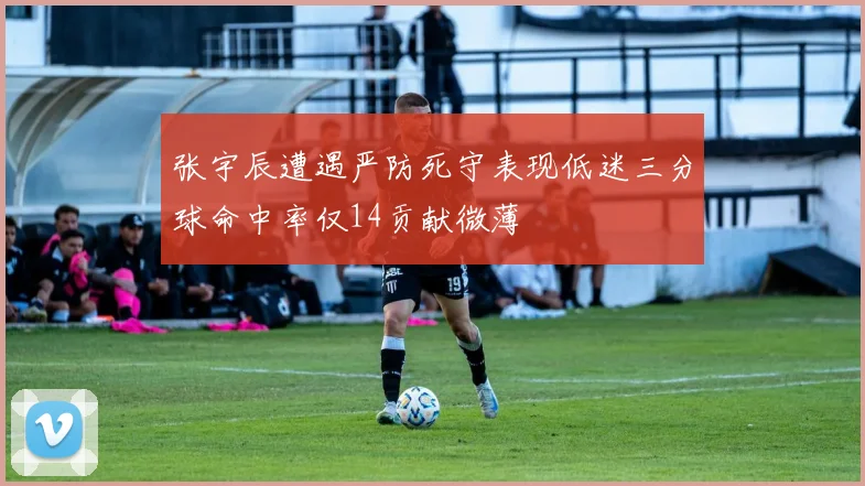 张宇辰遭遇严防死守表现低迷三分球命中率仅14贡献微薄