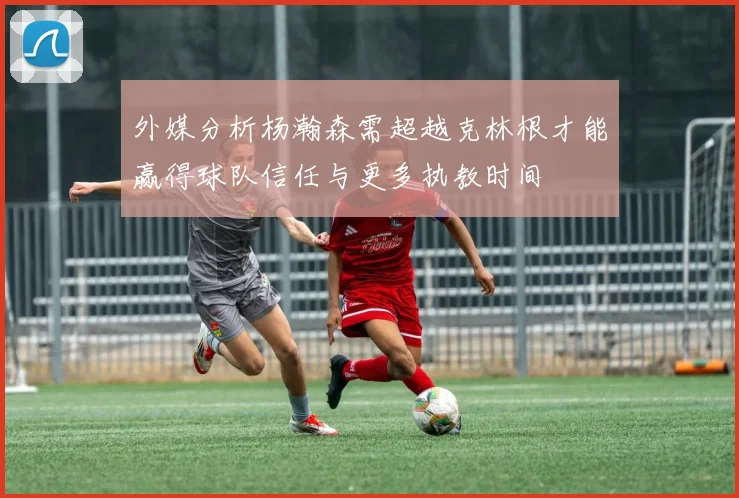 外媒分析杨瀚森需超越克林根才能赢得球队信任与更多执教时间