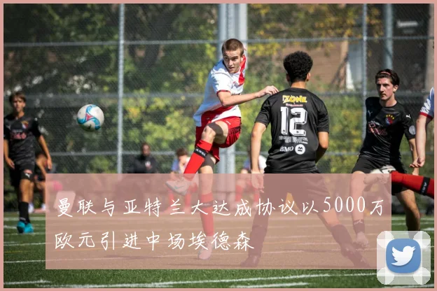 曼联与亚特兰大达成协议以5000万欧元引进中场埃德森