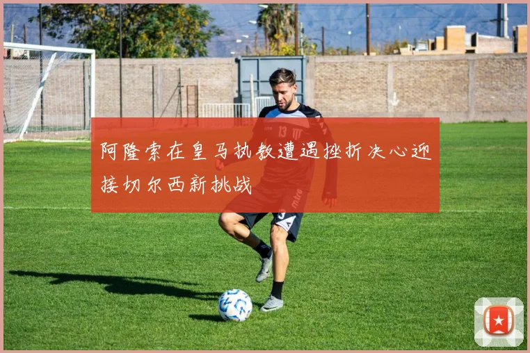 阿隆索在皇马执教遭遇挫折决心迎接切尔西新挑战