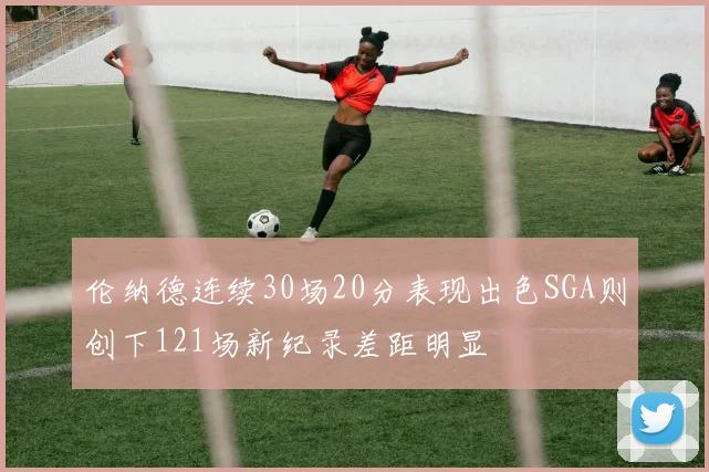 伦纳德连续30场20分表现出色SGA则创下121场新纪录差距明显