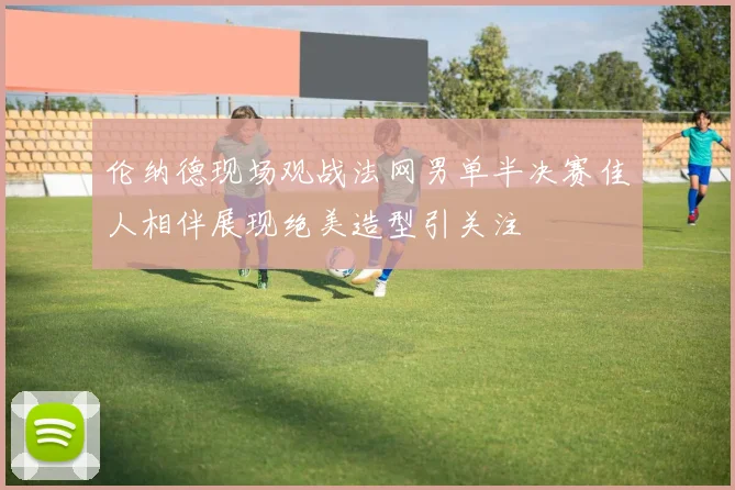 伦纳德现场观战法网男单半决赛佳人相伴展现绝美造型引关注