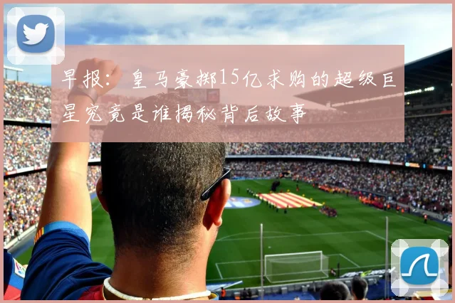 早报：皇马豪掷15亿求购的超级巨星究竟是谁揭秘背后故事