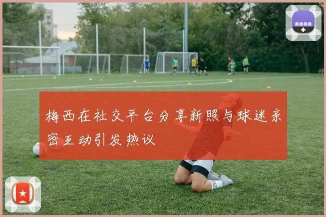 梅西在社交平台分享新照与球迷亲密互动引发热议