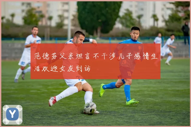 范德芬父亲坦言不干涉儿子感情生活欢迎女友到访
