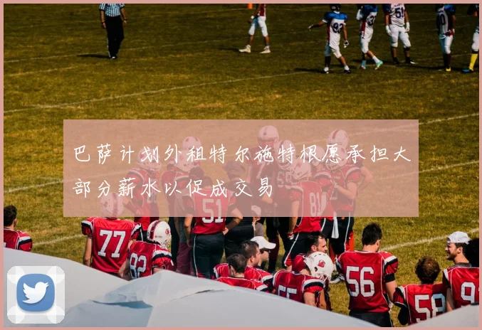 巴萨计划外租特尔施特根愿承担大部分薪水以促成交易