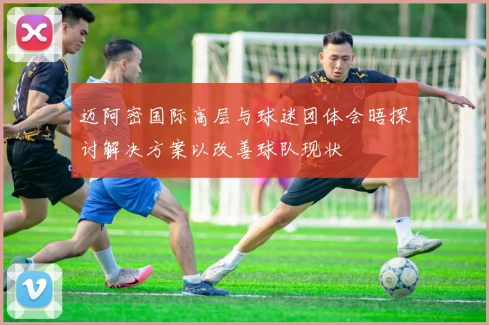 迈阿密国际高层与球迷团体会晤探讨解决方案以改善球队现状