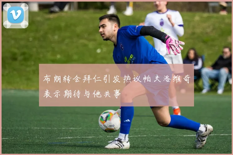 布朗转会拜仁引发热议帕夫洛维奇表示期待与他共事