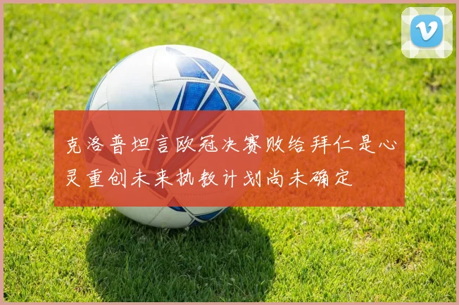 克洛普坦言欧冠决赛败给拜仁是心灵重创未来执教计划尚未确定
