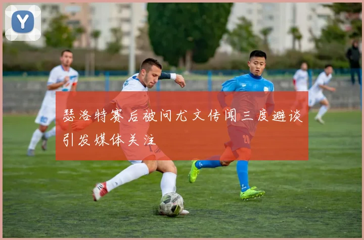 瑟洛特赛后被问尤文传闻三度避谈引发媒体关注