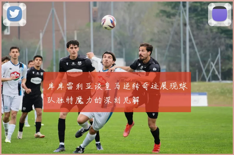 库库雷利亚谈皇马逆转奇迹展现球队独特魔力的深刻见解