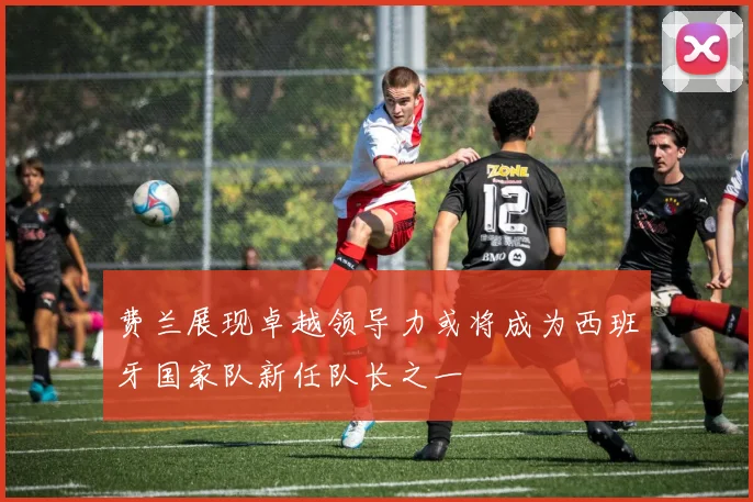 费兰展现卓越领导力或将成为西班牙国家队新任队长之一