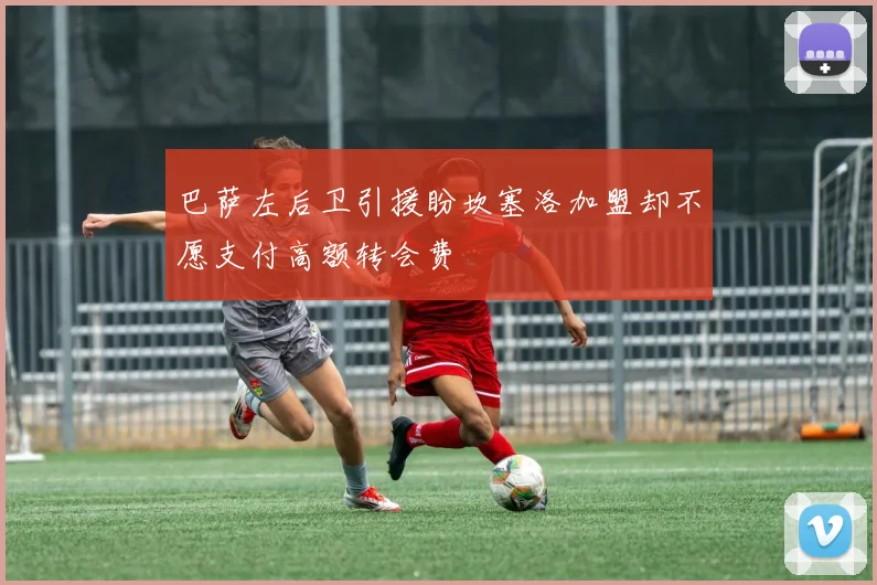 巴萨左后卫引援盼坎塞洛加盟却不愿支付高额转会费