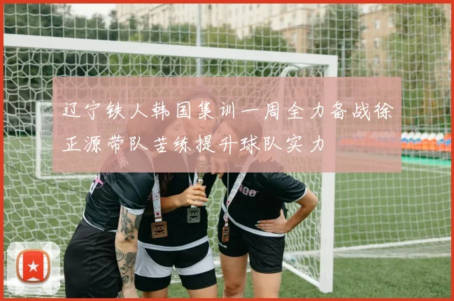 辽宁铁人韩国集训一周全力备战徐正源带队苦练提升球队实力