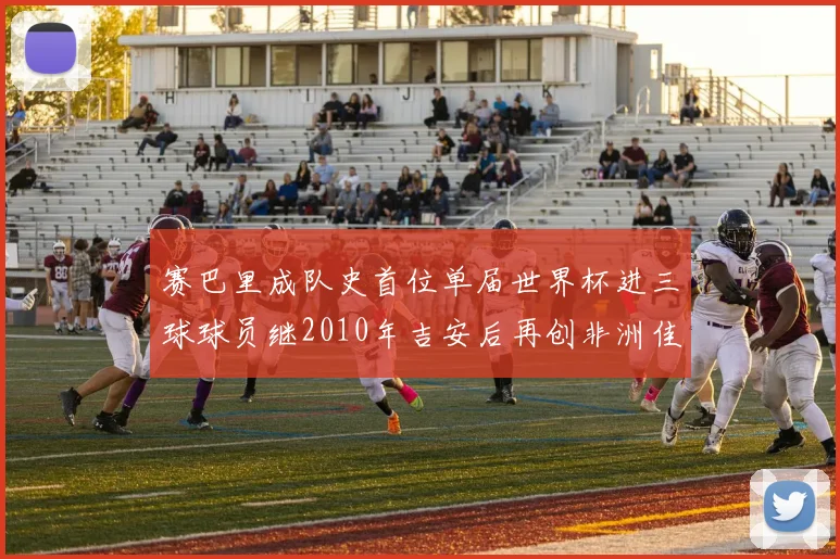 赛巴里成队史首位单届世界杯进三球球员继2010年吉安后再创非洲佳绩