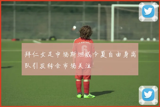 拜仁女足中场斯坦威今夏自由身离队引发转会市场关注