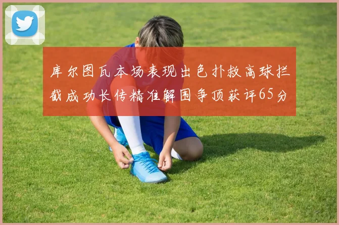 库尔图瓦本场表现出色扑救高球拦截成功长传精准解围争顶获评65分
